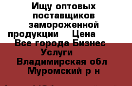 Ищу оптовых поставщиков замороженной продукции. › Цена ­ 10 - Все города Бизнес » Услуги   . Владимирская обл.,Муромский р-н